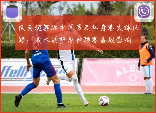 侯英超解读中国男足热身赛失球问题、战术调整与世预赛备战影响