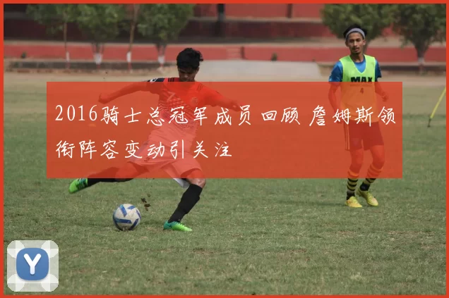 2016骑士总冠军成员回顾 詹姆斯领衔阵容变动引关注