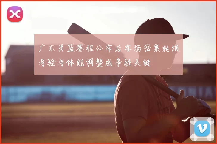 广东男篮赛程公布后客场密集轮换考验与体能调整成争胜关键