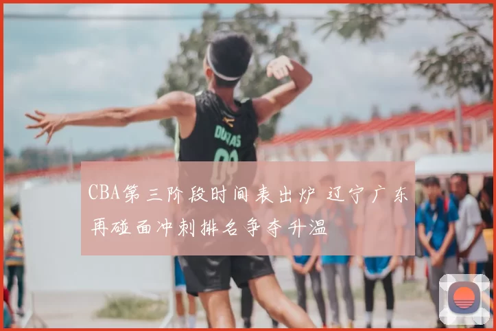 CBA第三阶段时间表出炉 辽宁广东再碰面冲刺排名争夺升温