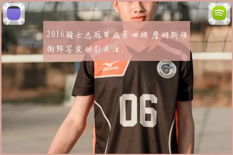 2016骑士总冠军成员回顾 詹姆斯领衔阵容变动引关注