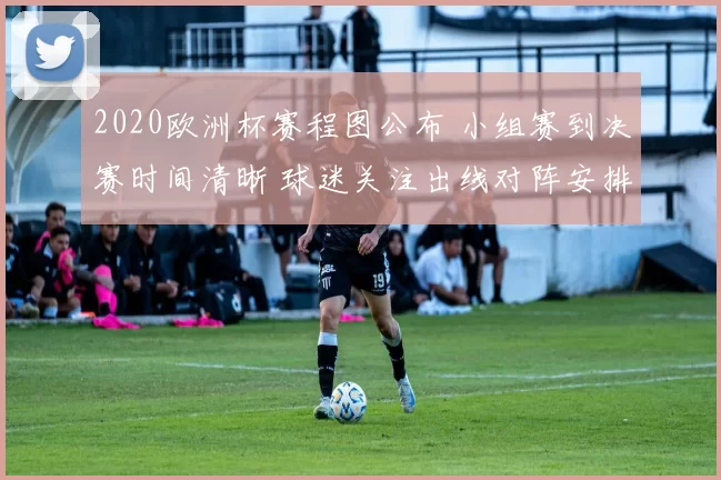 2020欧洲杯赛程图公布 小组赛到决赛时间清晰 球迷关注出线对阵安排