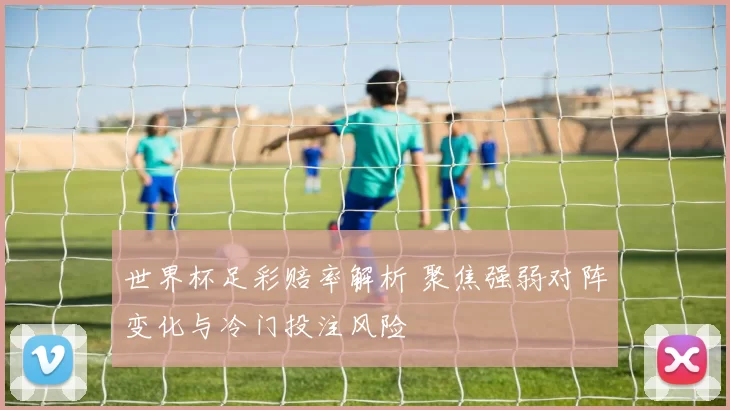 世界杯足彩赔率解析 聚焦强弱对阵变化与冷门投注风险