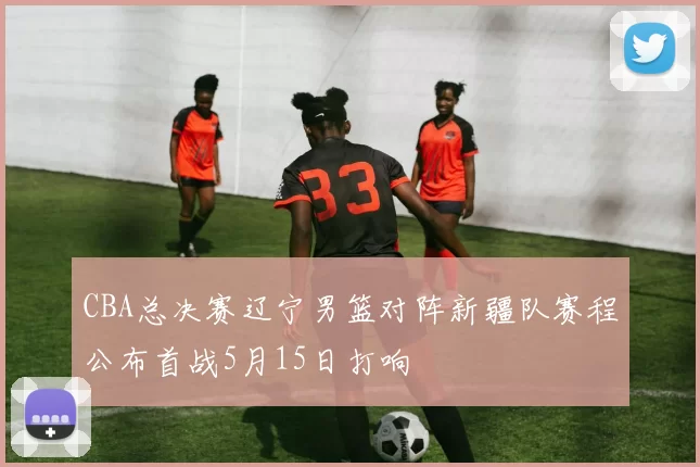 CBA总决赛辽宁男篮对阵新疆队赛程公布首战5月15日打响