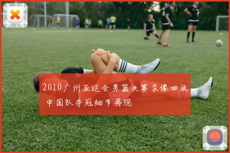 2010广州亚运会男篮决赛录像回放 中国队夺冠细节再现