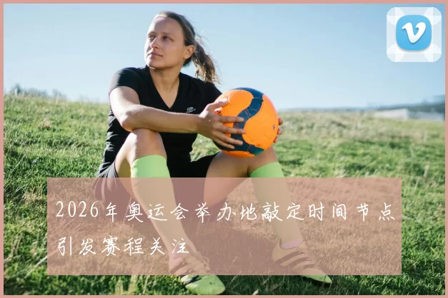 2026年奥运会举办地敲定时间节点引发赛程关注