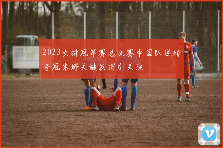 2023女排冠军赛总决赛中国队逆转夺冠朱婷关键发挥引关注