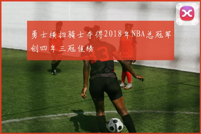 勇士横扫骑士夺得2018年NBA总冠军创四年三冠佳绩