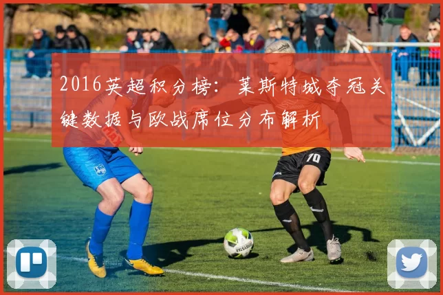 2016英超积分榜：莱斯特城夺冠关键数据与欧战席位分布解析