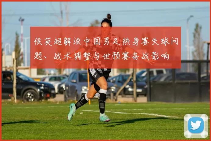 侯英超解读中国男足热身赛失球问题、战术调整与世预赛备战影响