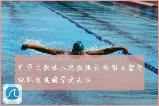 巴萨主教练人选成焦点 哈维去留与球队重建前景受关注