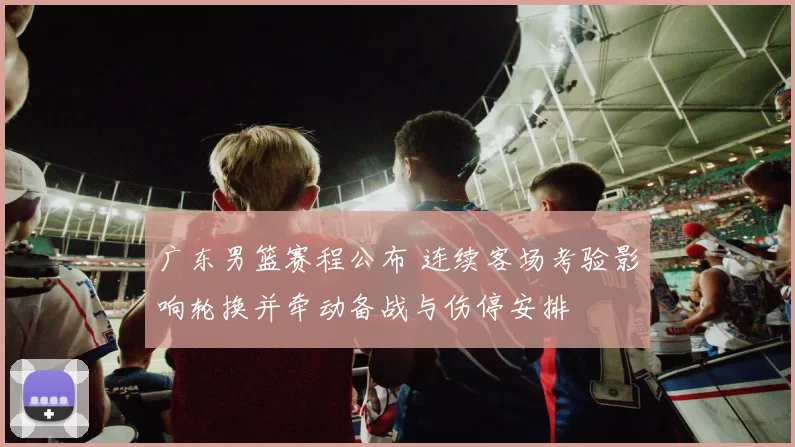 广东男篮赛程公布 连续客场考验影响轮换并牵动备战与伤停安排