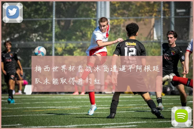 梅西世界杯首战冰岛遭逼平阿根廷队未能取得开门红