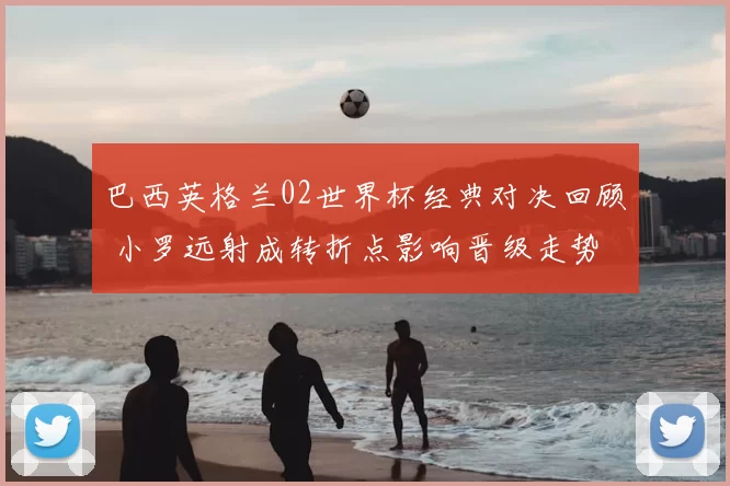 巴西英格兰02世界杯经典对决回顾 小罗远射成转折点影响晋级走势