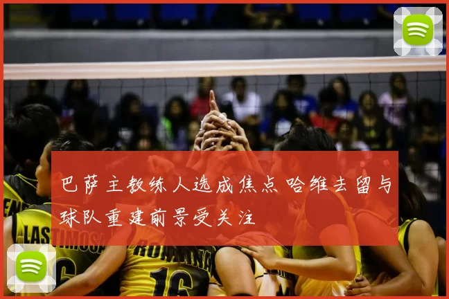 巴萨主教练人选成焦点 哈维去留与球队重建前景受关注