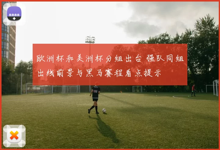 欧洲杯和美洲杯分组出台 强队同组出线前景与黑马赛程看点提示