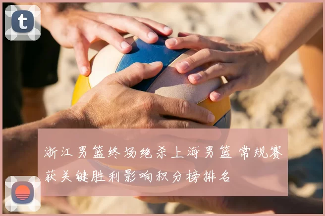 浙江男篮终场绝杀上海男篮 常规赛获关键胜利影响积分榜排名